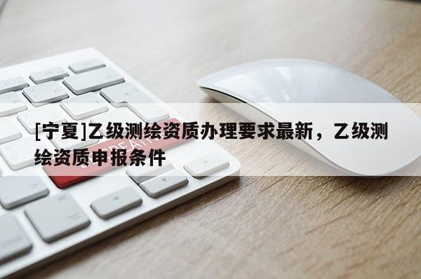 [宁夏]乙级测绘资质办理要求最新，乙级测绘资质申报条件