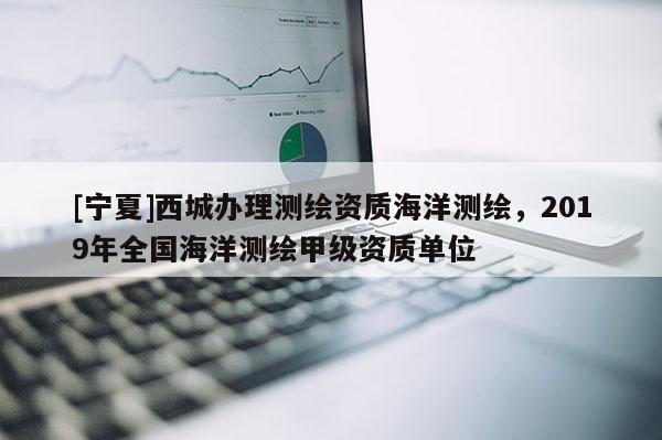 [宁夏]西城办理测绘资质海洋测绘，2019年全国海洋测绘甲级资质单位