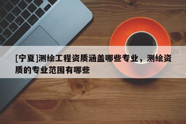 [宁夏]测绘工程资质涵盖哪些专业，测绘资质的专业范围有哪些