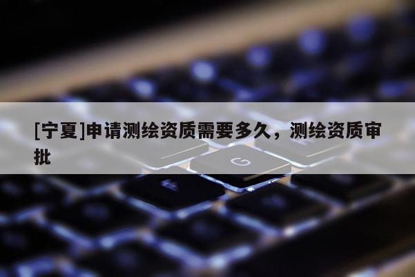 [宁夏]申请测绘资质需要多久，测绘资质审批