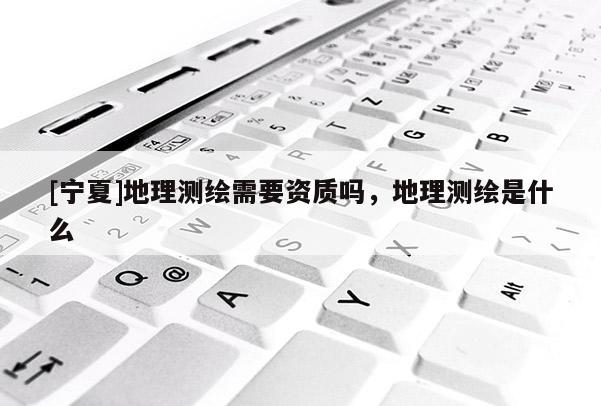 [宁夏]地理测绘需要资质吗，地理测绘是什么