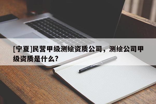 [宁夏]民营甲级测绘资质公司，测绘公司甲级资质是什么?