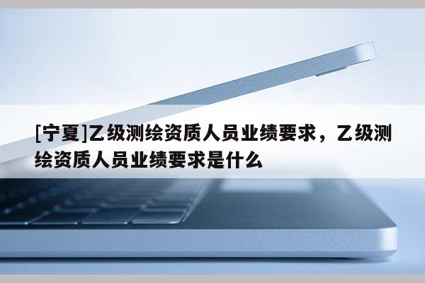 [宁夏]乙级测绘资质人员业绩要求，乙级测绘资质人员业绩要求是什么