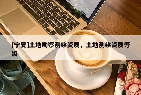 [宁夏]土地勘察测绘资质，土地测绘资质等级