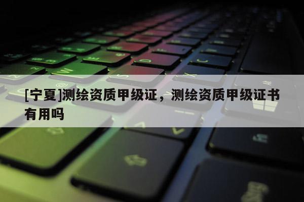 [宁夏]测绘资质甲级证，测绘资质甲级证书有用吗