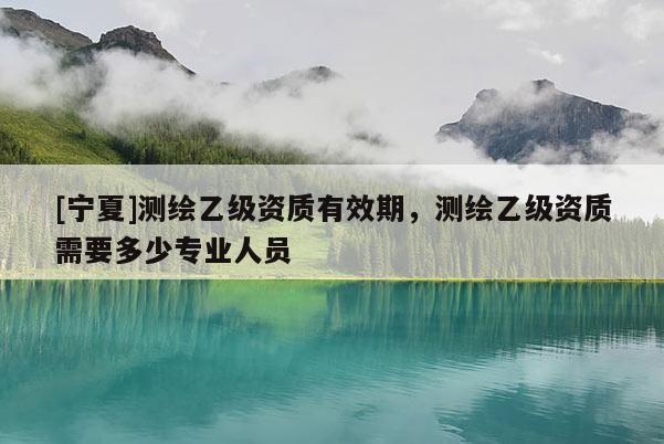 [宁夏]测绘乙级资质有效期，测绘乙级资质需要多少专业人员