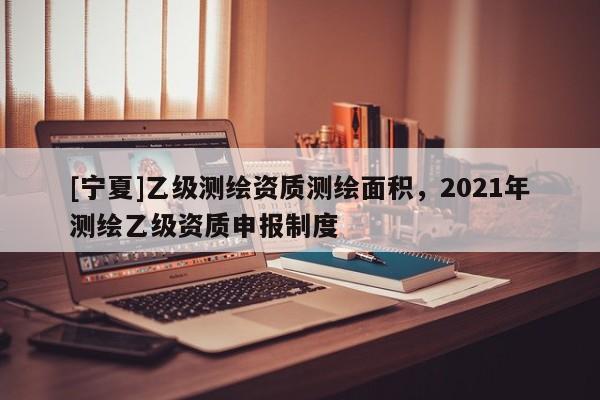 [宁夏]乙级测绘资质测绘面积，2021年测绘乙级资质申报制度