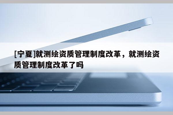 [宁夏]就测绘资质管理制度改革，就测绘资质管理制度改革了吗