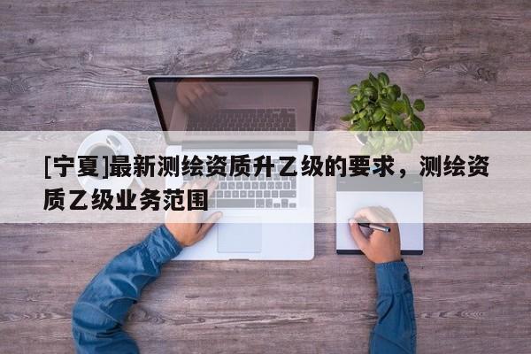 [宁夏]最新测绘资质升乙级的要求，测绘资质乙级业务范围
