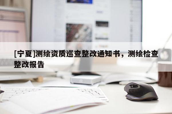 [宁夏]测绘资质巡查整改通知书，测绘检查整改报告