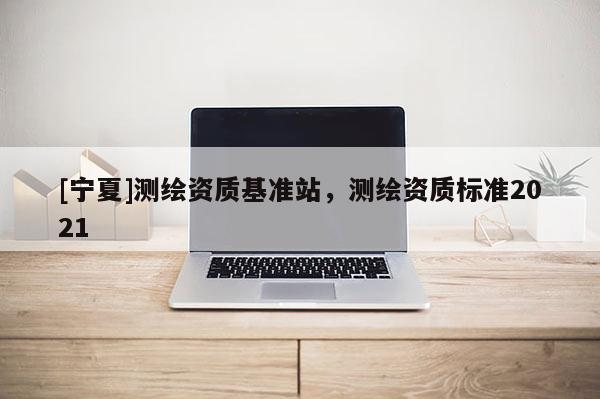 [宁夏]测绘资质基准站，测绘资质标准2021