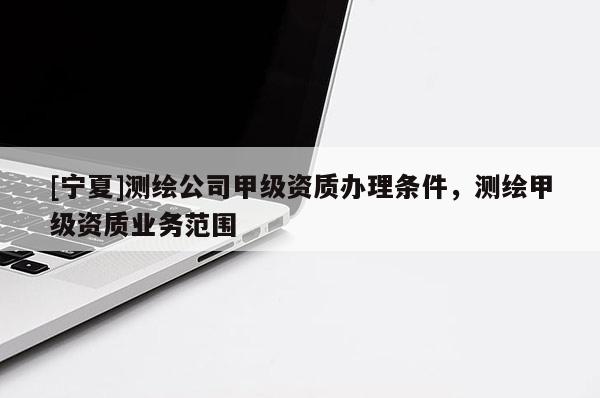 [宁夏]测绘公司甲级资质办理条件，测绘甲级资质业务范围