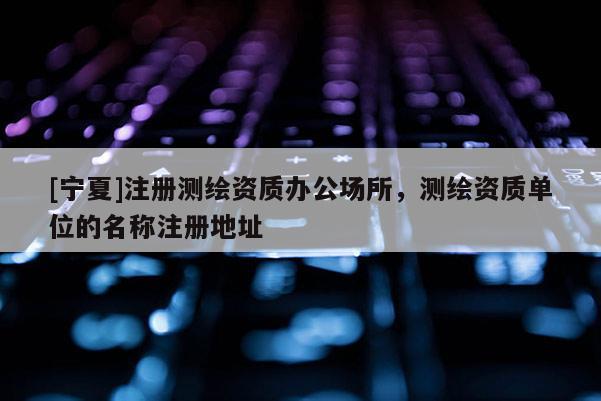 [宁夏]注册测绘资质办公场所，测绘资质单位的名称注册地址