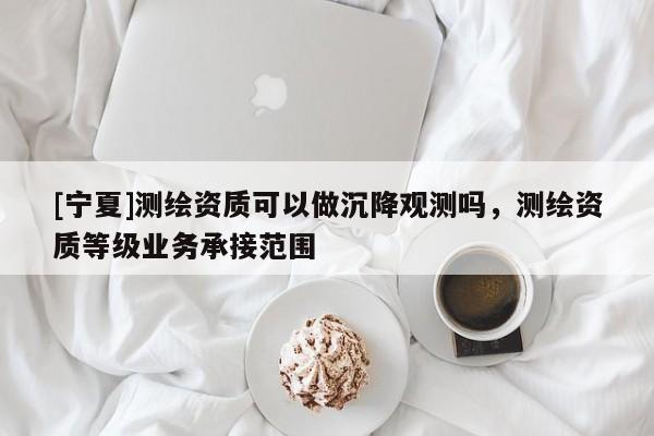 [宁夏]测绘资质可以做沉降观测吗，测绘资质等级业务承接范围