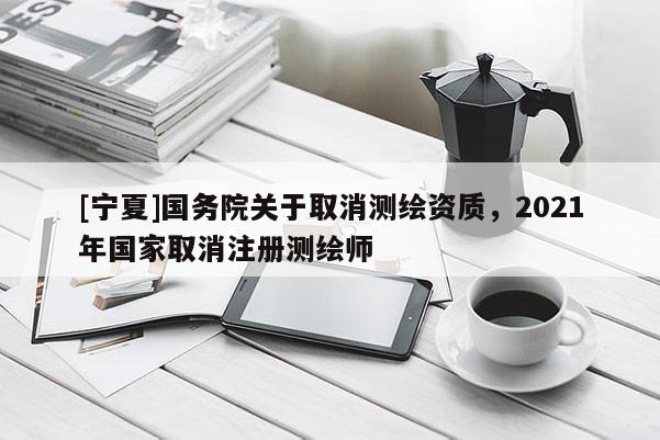 [宁夏]国务院关于取消测绘资质，2021年国家取消注册测绘师