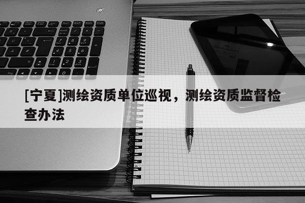 [宁夏]测绘资质单位巡视，测绘资质监督检查办法