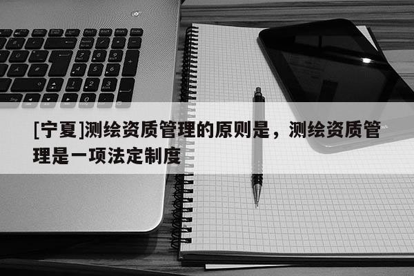 [宁夏]测绘资质管理的原则是，测绘资质管理是一项法定制度
