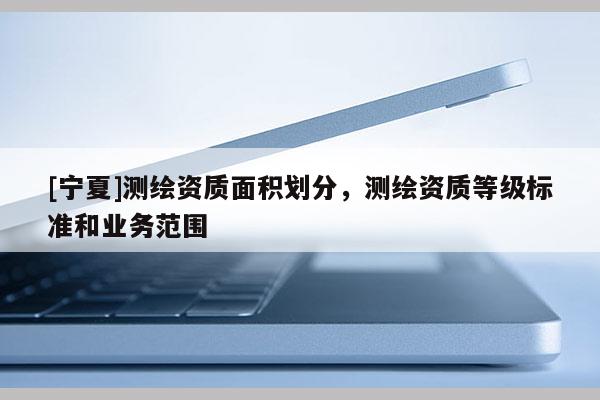 [宁夏]测绘资质面积划分，测绘资质等级标准和业务范围