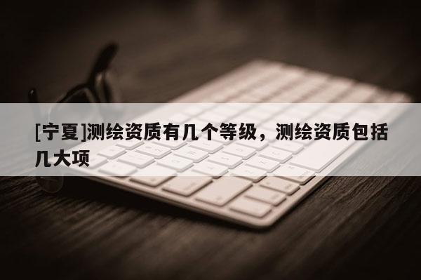 [宁夏]测绘资质有几个等级，测绘资质包括几大项