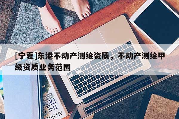 [宁夏]东港不动产测绘资质，不动产测绘甲级资质业务范围