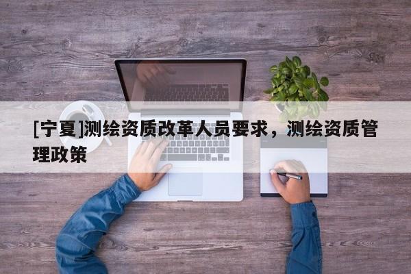 [宁夏]测绘资质改革人员要求，测绘资质管理政策