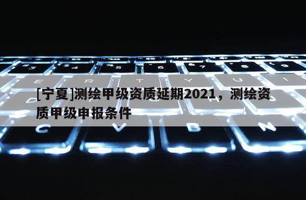 [宁夏]测绘甲级资质延期2021，测绘资质甲级申报条件