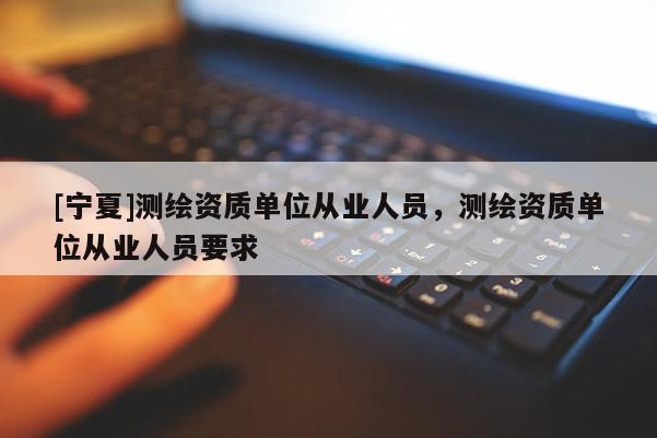 [宁夏]测绘资质单位从业人员，测绘资质单位从业人员要求