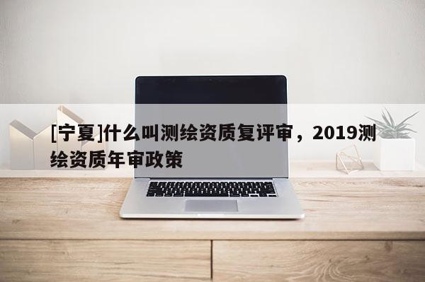 [宁夏]什么叫测绘资质复评审，2019测绘资质年审政策