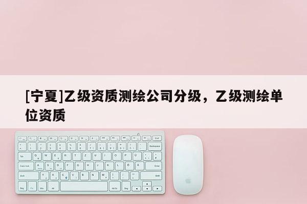 [宁夏]乙级资质测绘公司分级，乙级测绘单位资质