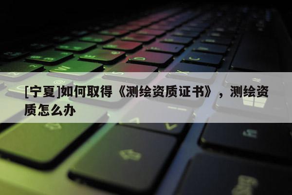 [宁夏]如何取得《测绘资质证书》，测绘资质怎么办
