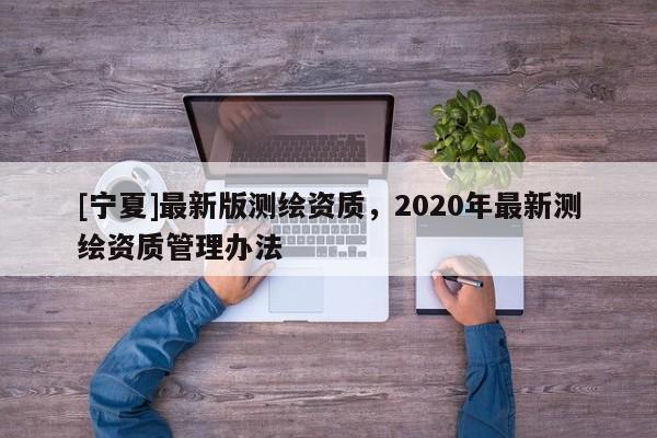 [宁夏]最新版测绘资质，2020年最新测绘资质管理办法