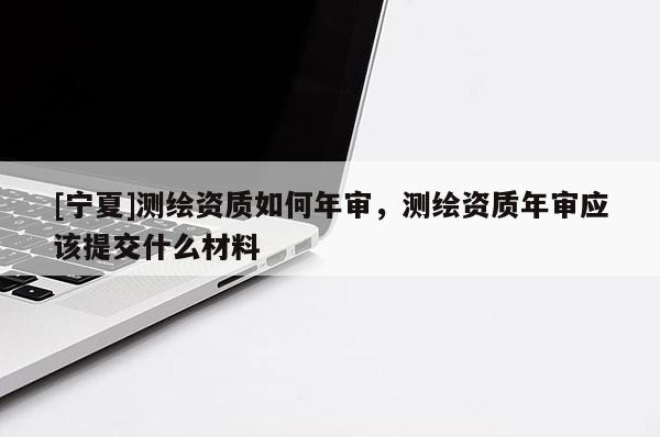 [宁夏]测绘资质如何年审，测绘资质年审应该提交什么材料