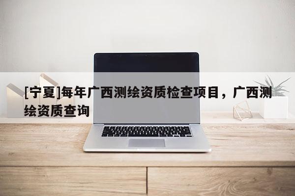 [宁夏]每年广西测绘资质检查项目，广西测绘资质查询