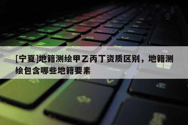 [宁夏]地籍测绘甲乙丙丁资质区别，地籍测绘包含哪些地籍要素