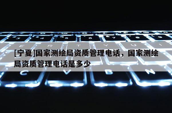 [宁夏]国家测绘局资质管理电话，国家测绘局资质管理电话是多少
