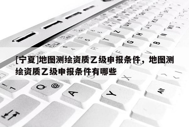 [宁夏]地图测绘资质乙级申报条件，地图测绘资质乙级申报条件有哪些
