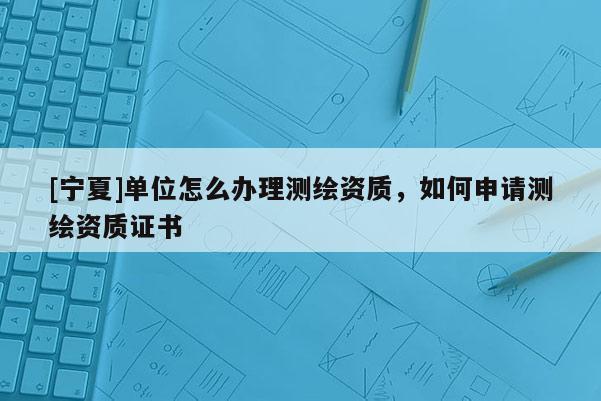 [宁夏]单位怎么办理测绘资质，如何申请测绘资质证书