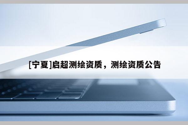 [宁夏]启超测绘资质，测绘资质公告