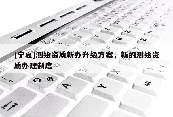 [宁夏]测绘资质新办升级方案，新的测绘资质办理制度