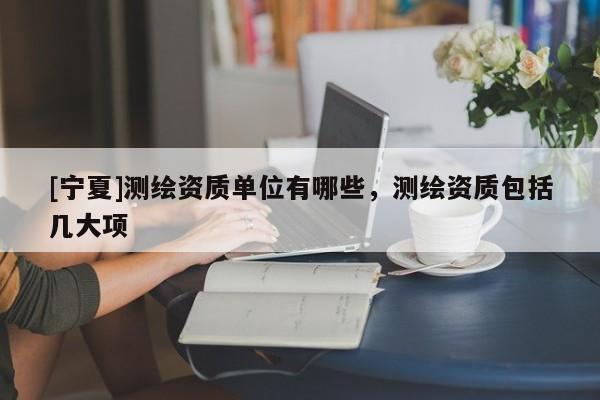 [宁夏]测绘资质单位有哪些，测绘资质包括几大项