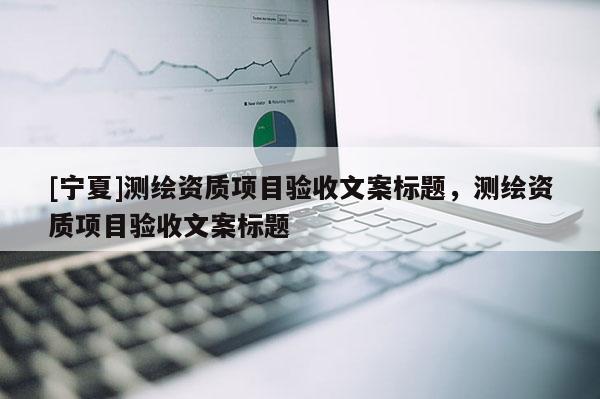 [宁夏]测绘资质项目验收文案标题，测绘资质项目验收文案标题