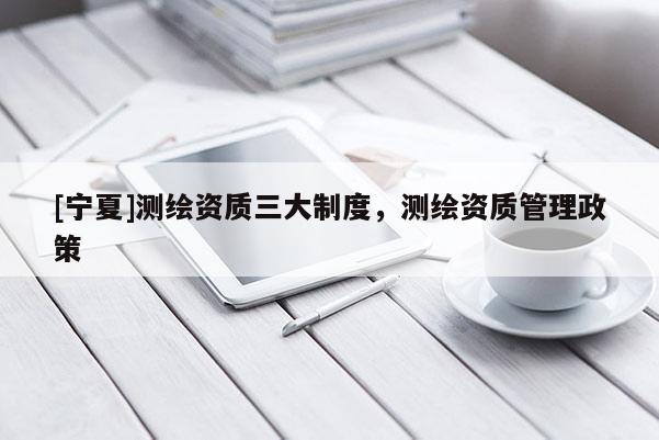 [宁夏]测绘资质三大制度，测绘资质管理政策