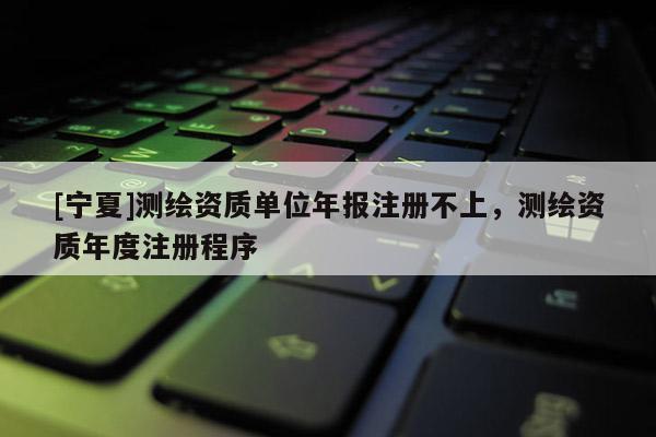 [宁夏]测绘资质单位年报注册不上，测绘资质年度注册程序