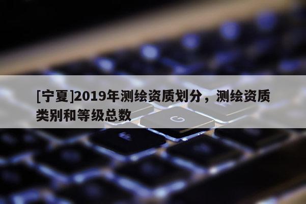 [宁夏]2019年测绘资质划分，测绘资质类别和等级总数