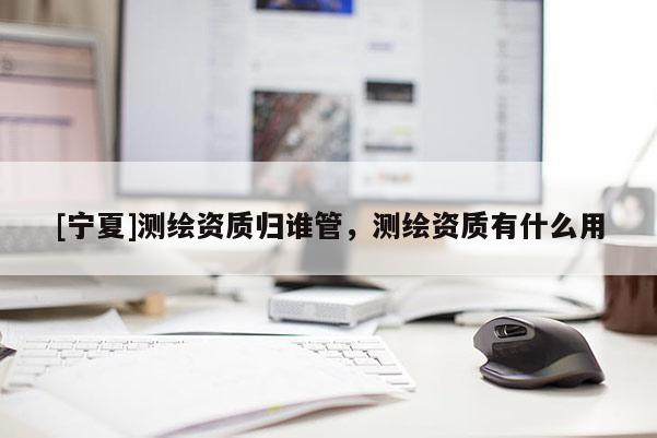 [宁夏]测绘资质归谁管，测绘资质有什么用