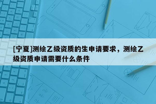 [宁夏]测绘乙级资质的生申请要求，测绘乙级资质申请需要什么条件