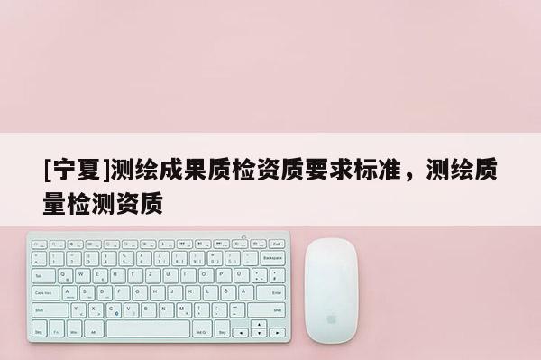 [宁夏]测绘成果质检资质要求标准，测绘质量检测资质