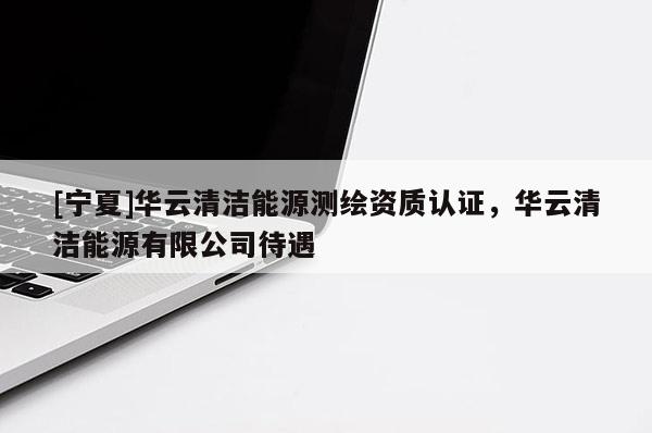 [宁夏]华云清洁能源测绘资质认证，华云清洁能源有限公司待遇