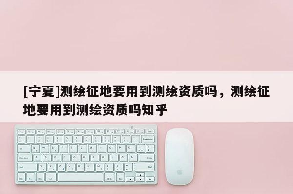 [宁夏]测绘征地要用到测绘资质吗，测绘征地要用到测绘资质吗知乎