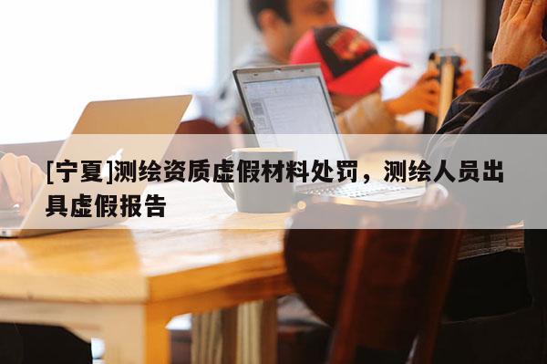 [宁夏]测绘资质虚假材料处罚，测绘人员出具虚假报告